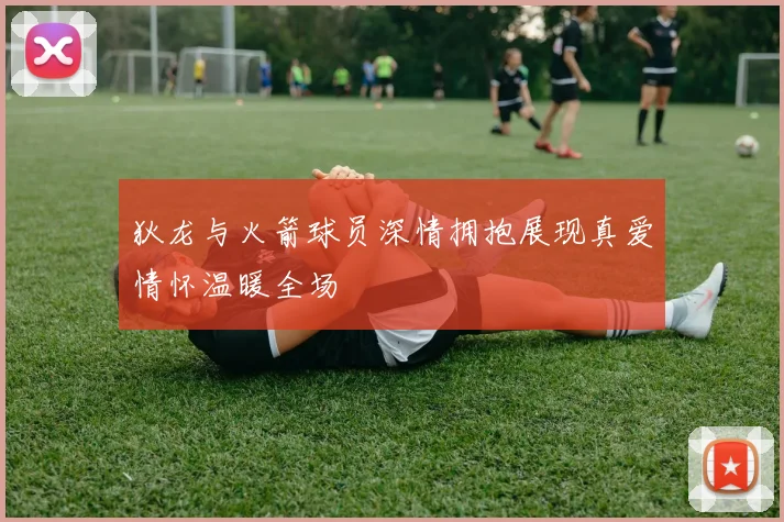 狄龙与火箭球员深情拥抱展现真爱情怀温暖全场