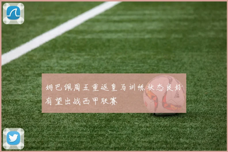 姆巴佩周五重返皇马训练状态良好有望出战西甲联赛