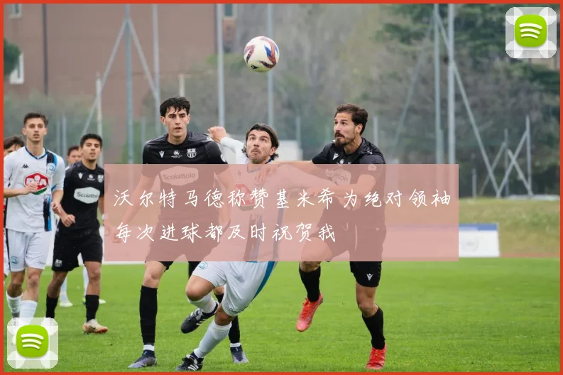 沃尔特马德称赞基米希为绝对领袖每次进球都及时祝贺我