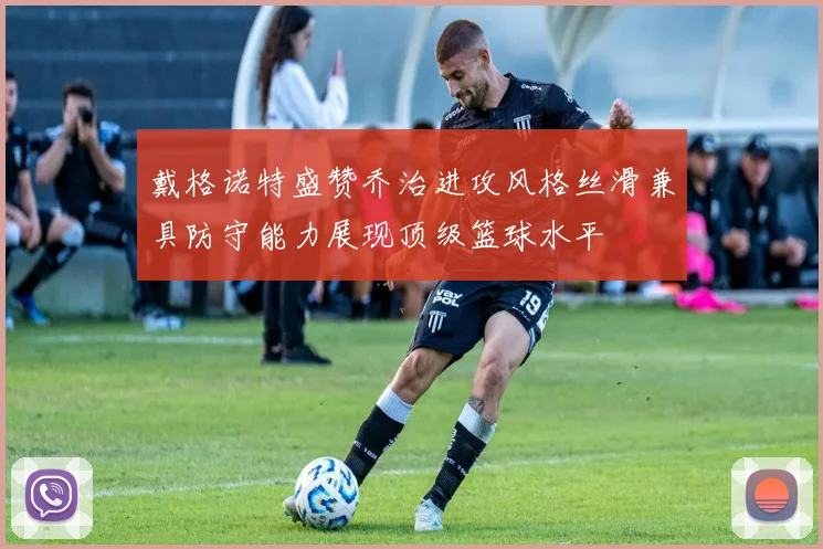 戴格诺特盛赞乔治进攻风格丝滑兼具防守能力展现顶级篮球水平