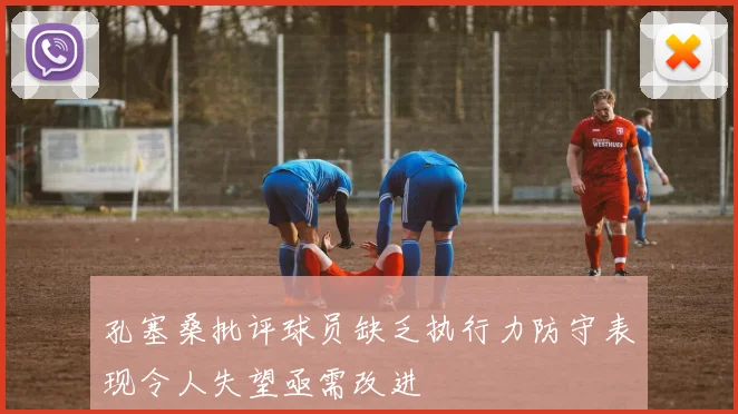 孔塞桑批评球员缺乏执行力防守表现令人失望亟需改进