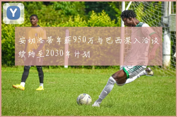安切洛蒂年薪950万与巴西深入洽谈续约至2030年计划