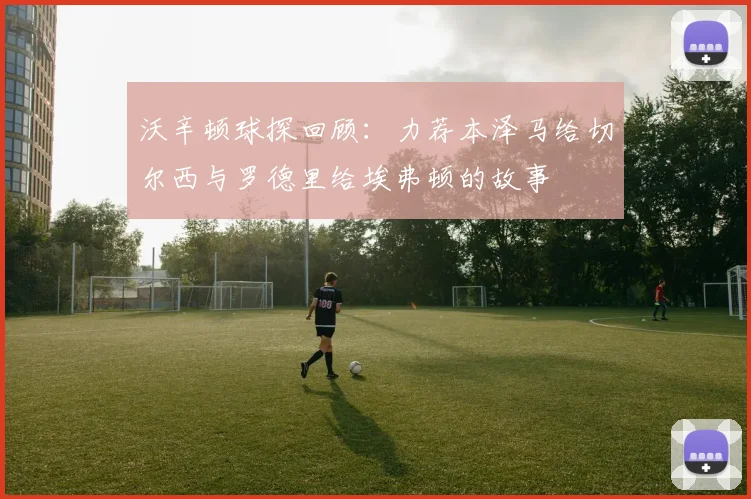 沃辛顿球探回顾：力荐本泽马给切尔西与罗德里给埃弗顿的故事