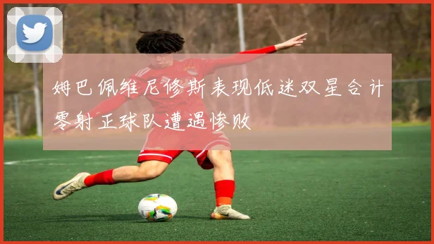 姆巴佩维尼修斯表现低迷双星合计零射正球队遭遇惨败