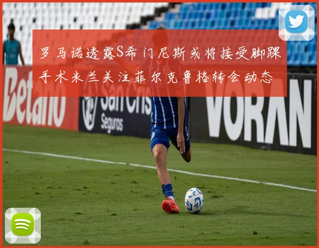 罗马诺透露S希门尼斯或将接受脚踝手术米兰关注菲尔克鲁格转会动态