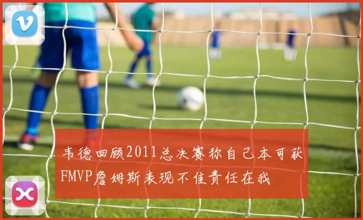 韦德回顾2011总决赛称自己本可获FMVP詹姆斯表现不佳责任在我