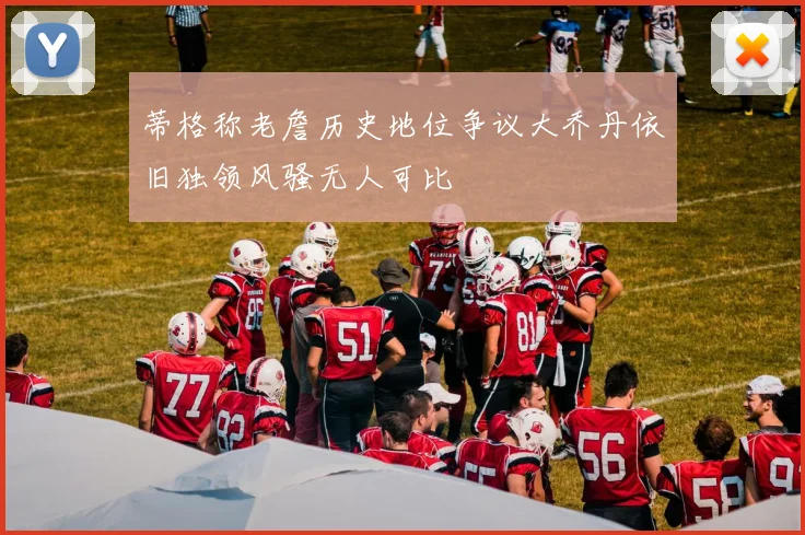 蒂格称老詹历史地位争议大乔丹依旧独领风骚无人可比
