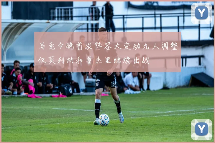 马竞今晚首发阵容大变动九人调整仅莫利纳和鲁杰里继续出战