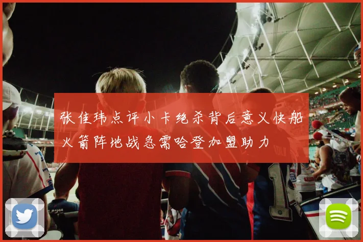 张佳玮点评小卡绝杀背后意义快船火箭阵地战急需哈登加盟助力