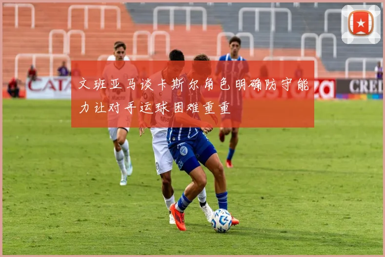 文班亚马谈卡斯尔角色明确防守能力让对手运球困难重重
