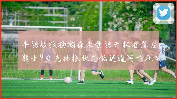半场战报杨瀚森未登场开拓者落后骑士9分克林根状态低迷遭阿伦压制