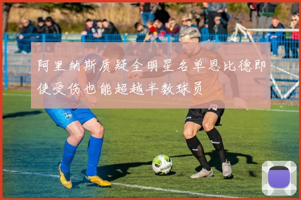 阿里纳斯质疑全明星名单恩比德即使受伤也能超越半数球员