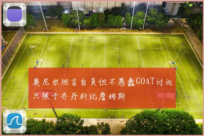 奥尼尔坦言自负但不愚蠢GOAT讨论只限于乔丹科比詹姆斯