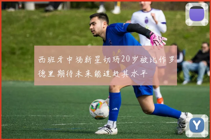 西班牙中场新星切玛20岁被比作罗德里期待未来能追赶其水平