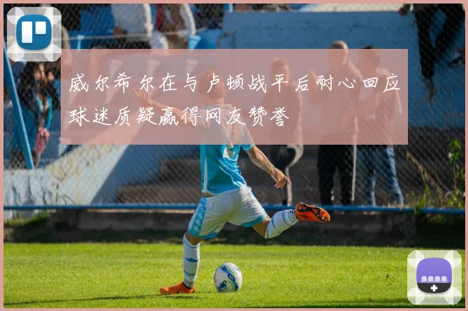 威尔希尔在与卢顿战平后耐心回应球迷质疑赢得网友赞誉