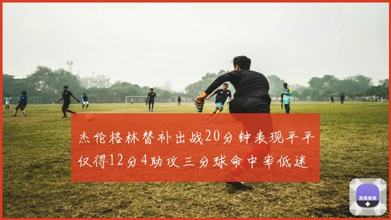 杰伦格林替补出战20分钟表现平平仅得12分4助攻三分球命中率低迷