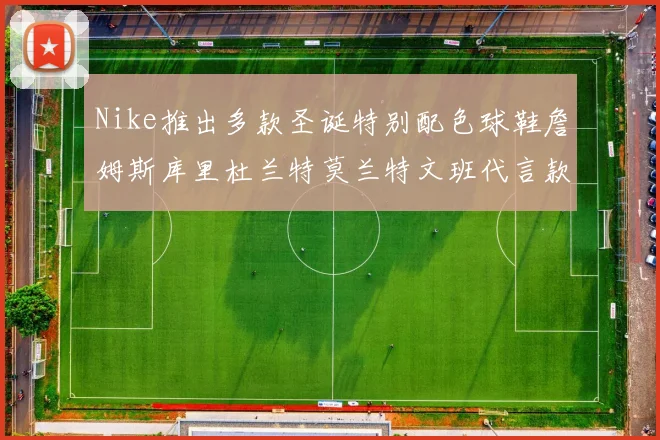 Nike推出多款圣诞特别配色球鞋詹姆斯库里杜兰特莫兰特文班代言款齐亮相
