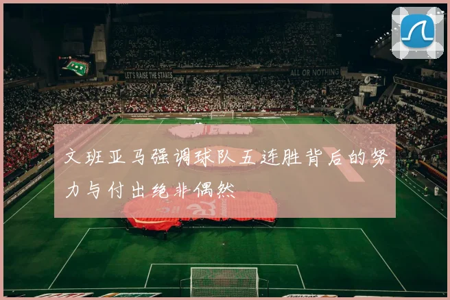 文班亚马强调球队五连胜背后的努力与付出绝非偶然