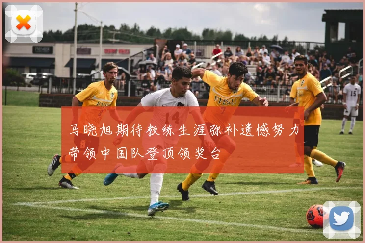 马晓旭期待教练生涯弥补遗憾努力带领中国队登顶领奖台