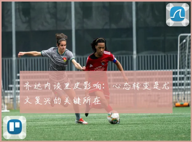 齐达内谈里皮影响：心态转变是尤文复兴的关键所在