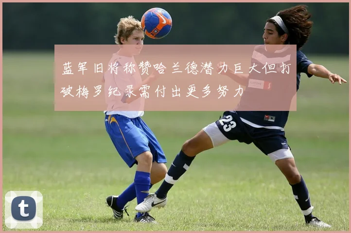 蓝军旧将称赞哈兰德潜力巨大但打破梅罗纪录需付出更多努力