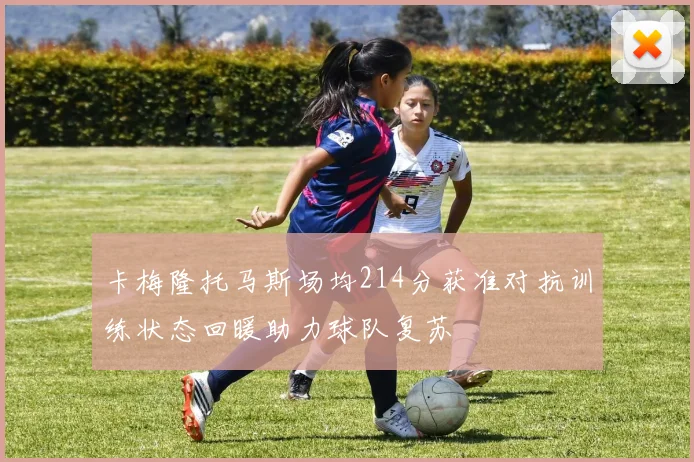 卡梅隆托马斯场均214分获准对抗训练状态回暖助力球队复苏