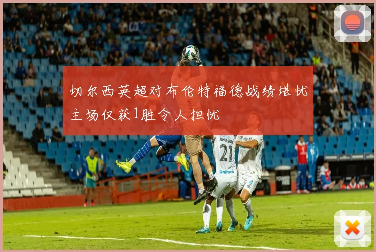 切尔西英超对布伦特福德战绩堪忧主场仅获1胜令人担忧